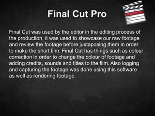 Final Cut Pro
Final Cut was used by the editor in the editing process of
the production, it was used to showcase our raw footage
and review the footage before juxtaposing them in order
to make the short film. Final Cut has things such as colour
correction in order to change the colour of footage and
adding credits, sounds and titles to the film. Also logging
and capturing the footage was done using this software
as well as rendering footage.
 