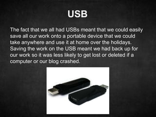 USB
The fact that we all had USBs meant that we could easily
save all our work onto a portable device that we could
take anywhere and use it at home over the holidays.
Saving the work on the USB meant we had back up for
our work so it was less likely to get lost or deleted if a
computer or our blog crashed.
 