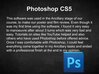Photoshop CS5
This software was used in the Ancillary stage of our
course, to make our poster and film review. Even though it
was my first time using the software, I found it very easy
to manoeuvre after about 3 turns which was very fast and
easy. Tutorials on sites like YouTube helped and also
others who have used Photoshop before offered advice.
Once I was comfortable with Photoshop, I could feel
everything come together in my Ancillary tasks and ended
with a professional finish at the end in my opinion.
 