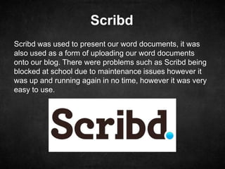 Scribd
Scribd was used to present our word documents, it was
also used as a form of uploading our word documents
onto our blog. There were problems such as Scribd being
blocked at school due to maintenance issues however it
was up and running again in no time, however it was very
easy to use.
 