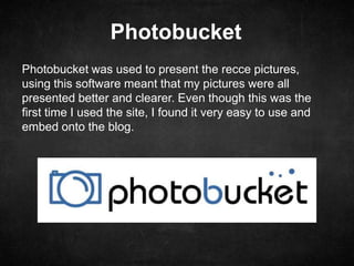 Photobucket
Photobucket was used to present the recce pictures,
using this software meant that my pictures were all
presented better and clearer. Even though this was the
first time I used the site, I found it very easy to use and
embed onto the blog.
 