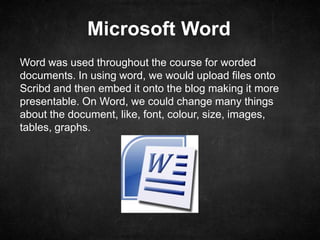 Microsoft Word
Word was used throughout the course for worded
documents. In using word, we would upload files onto
Scribd and then embed it onto the blog making it more
presentable. On Word, we could change many things
about the document, like, font, colour, size, images,
tables, graphs.
 