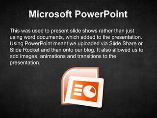 Microsoft PowerPoint
This was used to present slide shows rather than just
using word documents, which added to the presentation.
Using PowerPoint meant we uploaded via Slide Share or
Slide Rocket and then onto our blog. It also allowed us to
add images, animations and transitions to the
presentation.
 