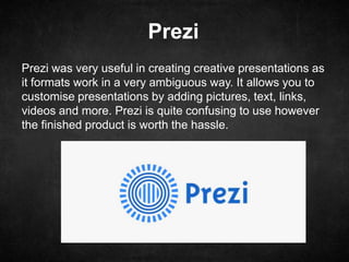 Prezi
Prezi was very useful in creating creative presentations as
it formats work in a very ambiguous way. It allows you to
customise presentations by adding pictures, text, links,
videos and more. Prezi is quite confusing to use however
the finished product is worth the hassle.
 