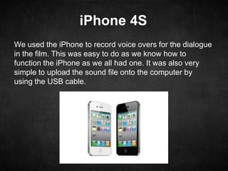 iPhone 4S
We used the iPhone to record voice overs for the dialogue
in the film. This was easy to do as we know how to
function the iPhone as we all had one. It was also very
simple to upload the sound file onto the computer by
using the USB cable.
 