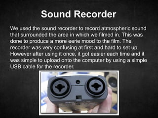 Sound Recorder
We used the sound recorder to record atmospheric sound
that surrounded the area in which we filmed in. This was
done to produce a more eerie mood to the film. The
recorder was very confusing at first and hard to set up.
However after using it once, it got easier each time and it
was simple to upload onto the computer by using a simple
USB cable for the recorder.
 
