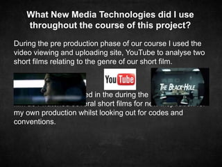 During the pre production phase of our course I used the
video viewing and uploading site, YouTube to analyse two
short films relating to the genre of our short film.
YouTube was also used in the during the production of the
film as I watched several short films for new inspiration for
my own production whilst looking out for codes and
conventions.
What New Media Technologies did I use
throughout the course of this project?
 