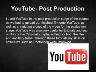 YouTube- Post Production
I used YouTube in the post production stage of the course
as we had to upload our finished film onto YouTube, as
well as annotating a copy of the video for the evaluation
stage. YouTube was also very useful for tutorials and such
on things like Cinematography, editing for both the film
and ancillary tasks. Through these tutorials my skills on
software's such as Photoshop were improved.
 