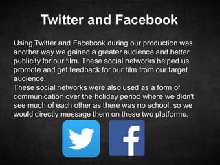 Twitter and Facebook
Using Twitter and Facebook during our production was
another way we gained a greater audience and better
publicity for our film. These social networks helped us
promote and get feedback for our film from our target
audience.
These social networks were also used as a form of
communication over the holiday period where we didn't
see much of each other as there was no school, so we
would directly message them on these two platforms.
 