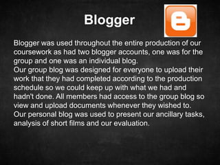 Blogger
Blogger was used throughout the entire production of our
coursework as had two blogger accounts, one was for the
group and one was an individual blog.
Our group blog was designed for everyone to upload their
work that they had completed according to the production
schedule so we could keep up with what we had and
hadn't done. All members had access to the group blog so
view and upload documents whenever they wished to.
Our personal blog was used to present our ancillary tasks,
analysis of short films and our evaluation.
 