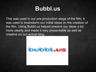 Bubbl.us
This was used in our pre-production stage of the film, it
was used to brainstorm our initial ideas on the creation of
the film. Using Bubbl.us helped present our ideas a lot
more clearly and made it very presentable as well as
creative on our actual blog.
 