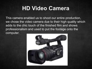 HD Video Camera
This camera enabled us to shoot our entire production,
we chose the video camera due to their high quality which
adds to the chic touch of the finished film and shows
professionalism and used to put the footage onto the
computer.
 