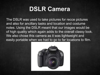 DSLR Camera
The DSLR was used to take pictures for recce pictures
and also for ancillary tasks and location and costume
notes. Using the DSLR meant that our images would be
of high quality which again adds to the overall classy look.
We also chose this camera as it was lightweight and
easily portable when we had to go to far locations to film.
 