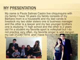 MY PRESENTATION 
My name is Paula Salinas Castro live chiquinquira with 
my family I have 18 years my family consists of my 
Barbara mom is a housewife and my dad carols is 
livestock my two older sisters one is business manager 
and the other is a lawyer and my two younger brothers 
one is studying 11 high school and the other is 2 years 
old I'm a student my favorite sport is volleyball but I do 
not practice very often, my favorite singer is wild dangon 
my cell 3123677914 and I have high expectations about 
the race I'm doing psychology 
 