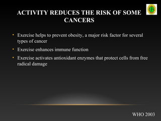 ACTIVITY REDUCES THE RISK OF SOME
CANCERS
• Exercise helps to prevent obesity, a major risk factor for several
types of cancer
• Exercise enhances immune function
• Exercise activates antioxidant enzymes that protect cells from free
radical damage
WHO 2003
 