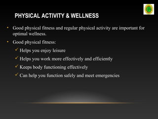 PHYSICAL ACTIVITY & WELLNESS
• Good physical fitness and regular physical activity are important for
optimal wellness.
• Good physical fitness:
 Helps you enjoy leisure
 Helps you work more effectively and efficiently
 Keeps body functioning effectively
 Can help you function safely and meet emergencies
 