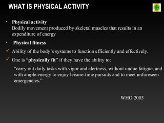 WHAT IS PHYSICAL ACTIVITY
• Physical activity
Bodily movement produced by skeletal muscles that results in an
expenditure of energy
• Physical fitness
 Ability of the body’s systems to function efficiently and effectively.
 One is “physically fit” if they have the ability to:
“carry out daily tasks with vigor and alertness, without undue fatigue, and
with ample energy to enjoy leisure-time pursuits and to meet unforeseen
emergencies.”
WHO 2003
 