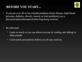 BEFORE YOU START...
• If you are over 40 or have health problems (heart disease, high blood
pressure, diabetes, obesity, muscle or joint problems) see a
physician/physiotherapist before beginning exercise
• Be informed
• Learn as much as you can about exercise by reading and talking to
other people
• Learn safety precautions before you do any exercise
 