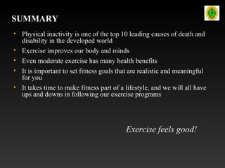 SUMMARY
• Physical inactivity is one of the top 10 leading causes of death and
disability in the developed world
• Exercise improves our body and minds
• Even moderate exercise has many health benefits
• It is important to set fitness goals that are realistic and meaningful
for you
• It takes time to make fitness part of a lifestyle, and we will all have
ups and downs in following our exercise programs
Exercise feels good!
 