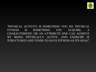 “PHYSICAL ACTIVITY IS SOMETHING YOU DO. PHYSICAL
FITNESS IS SOMETHING YOU ACQUIRE, A
CHARACTERISTIC OR AN ATTRIBUTE ONE CAN ACHIEVE
BY BEING PHYSICALLY ACTIVE. AND EXERCISE IS
STRUCTURED AND TENDS TO HAVE FITNESS AS ITS GOAL"
 
