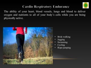 The ability of your heart, blood vessels, lungs and blood to deliver
oxygen and nutrients to all of your body’s cells while you are being
physically active.
• Brisk walking
• Jogging
• Swimming
• Cycling
• Rope-jumping
 