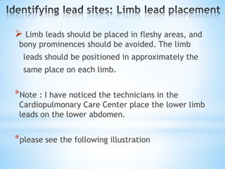  Limb leads should be placed in fleshy areas, and
 bony prominences should be avoided. The limb
  leads should be positioned in approximately the
  same place on each limb.


*Note : I have noticed the technicians in the
 Cardiopulmonary Care Center place the lower limb
 leads on the lower abdomen.


*please see the following illustration
 