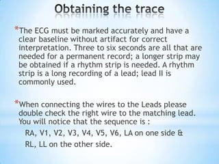 *The ECG must be marked accurately and have a
 clear baseline without artifact for correct
 interpretation. Three to six seconds are all that are
 needed for a permanent record; a longer strip may
 be obtained if a rhythm strip is needed. A rhythm
 strip is a long recording of a lead; lead II is
 commonly used.

*When connecting the wires to the Leads please
 double check the right wire to the matching lead.
 You will notice that the sequence is :
   RA, V1, V2, V3, V4, V5, V6, LA on one side &
   RL, LL on the other side.
 