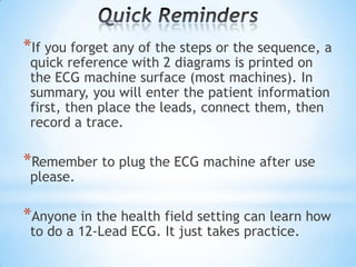 *If you forget any of the steps or the sequence, a
 quick reference with 2 diagrams is printed on
 the ECG machine surface (most machines). In
 summary, you will enter the patient information
 first, then place the leads, connect them, then
 record a trace.

*Remember to plug the ECG machine after use
 please.

*Anyone in the health field setting can learn how
 to do a 12-Lead ECG. It just takes practice.
 