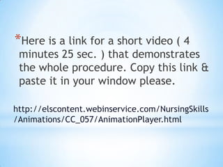 *Here is a link for a short video ( 4
 minutes 25 sec. ) that demonstrates
 the whole procedure. Copy this link &
 paste it in your window please.

http://elscontent.webinservice.com/NursingSkills
/Animations/CC_057/AnimationPlayer.html
 