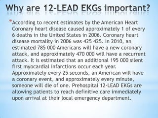 *According to recent estimates by the American Heart
 Coronary heart disease caused approximately 1 of every
 6 deaths in the United States in 2006. Coronary heart
 disease mortality in 2006 was 425 425. In 2010, an
 estimated 785 000 Americans will have a new coronary
 attack, and approximately 470 000 will have a recurrent
 attack. It is estimated that an additional 195 000 silent
 first myocardial infarctions occur each year.
 Approximately every 25 seconds, an American will have
 a coronary event, and approximately every minute,
 someone will die of one. Prehospital 12-LEAD EKGs are
 allowing patients to reach definitive care immediately
 upon arrival at their local emergency department.
 