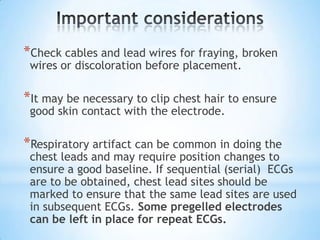 *Check cables and lead wires for fraying, broken
 wires or discoloration before placement.

*It may be necessary to clip chest hair to ensure
 good skin contact with the electrode.

*Respiratory artifact can be common in doing the
 chest leads and may require position changes to
 ensure a good baseline. If sequential (serial) ECGs
 are to be obtained, chest lead sites should be
 marked to ensure that the same lead sites are used
 in subsequent ECGs. Some pregelled electrodes
 can be left in place for repeat ECGs.
 