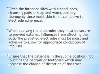 *Clean the intended sites with alcohol pads,
 cleansing pads or soap and water, and dry
 thoroughly since moist skin is not conducive to
 electrode adherence.

*When applying the electrodes they must be secure
 to prevent external influences from affecting the
 ECG. The pregelled electrodes must be moist and
 adhesive to allow for appropriate conduction of
 impulses.

*Ensure that the patient is in the supine position, not
 touching the bedrails or footboard which may
 increase the chance of distortion of the trace.
 