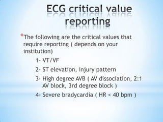 *The following are the critical values that
 require reporting ( depends on your
 institution)
     1- VT/VF
     2- ST elevation, injury pattern
     3- High degree AVB ( AV dissociation, 2:1
        AV block, 3rd degree block )
     4- Severe bradycardia ( HR < 40 bpm )
 