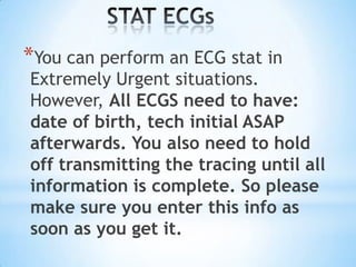 *You can perform an ECG stat in
Extremely Urgent situations.
However, All ECGS need to have:
date of birth, tech initial ASAP
afterwards. You also need to hold
off transmitting the tracing until all
information is complete. So please
make sure you enter this info as
soon as you get it.
 