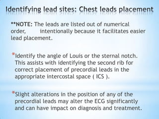 **NOTE: The leads are listed out of numerical
order,     intentionally because it facilitates easier
lead placement.


*Identify the angle of Louis or the sternal notch.
 This assists with identifying the second rib for
 correct placement of precordial leads in the
 appropriate intercostal space ( ICS ).


*Slight alterations in the position of any of the
 precordial leads may alter the ECG significantly
 and can have impact on diagnosis and treatment.
 