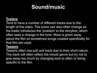 Sound/music
Trailers
Tend to have a number of different tracks due to the
length of the video. The score can also often change as
the trailer introduces the 'problem' to the storyline, which
often sees a change in the tone. More is given away
about the film so sometimes songs created specifically for
that film are used.
Teasers
Teasers often use just one track due to their short nature.
The track will often reflect the mood/ genre but try not to
give away too much by changing tone to often or being
specific to the film.

 