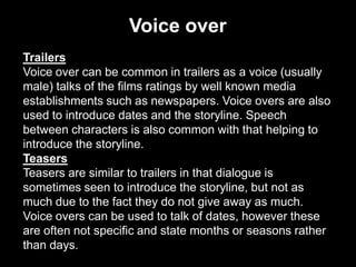 Voice over
Trailers
Voice over can be common in trailers as a voice (usually
male) talks of the films ratings by well known media
establishments such as newspapers. Voice overs are also
used to introduce dates and the storyline. Speech
between characters is also common with that helping to
introduce the storyline.
Teasers
Teasers are similar to trailers in that dialogue is
sometimes seen to introduce the storyline, but not as
much due to the fact they do not give away as much.
Voice overs can be used to talk of dates, however these
are often not specific and state months or seasons rather
than days.

 