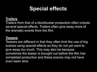 Special effects
Trailers
Trailers from that of a blockbuster production often include
several special effects. Trailers often give away more of
the dramatic events from the film.
Teasers
Teasers are different in that they often limit the use of big
scenes using special effects as they do not yet want to
give away too much. This may also be because
sometimes the teaser is brought out before the film has
completed production and these scenes may not have
even been shot.

 