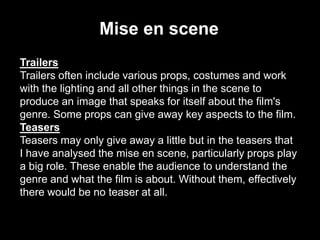Mise en scene
Trailers
Trailers often include various props, costumes and work
with the lighting and all other things in the scene to
produce an image that speaks for itself about the film's
genre. Some props can give away key aspects to the film.
Teasers
Teasers may only give away a little but in the teasers that
I have analysed the mise en scene, particularly props play
a big role. These enable the audience to understand the
genre and what the film is about. Without them, effectively
there would be no teaser at all.

 