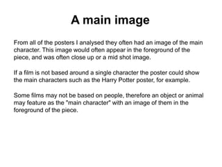 A main image
From all of the posters I analysed they often had an image of the main
character. This image would often appear in the foreground of the
piece, and was often close up or a mid shot image.
If a film is not based around a single character the poster could show
the main characters such as the Harry Potter poster, for example.
Some films may not be based on people, therefore an object or animal
may feature as the "main character" with an image of them in the
foreground of the piece.

 