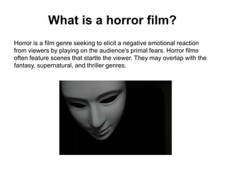 What is a horror film?
Horror is a film genre seeking to elicit a negative emotional reaction
from viewers by playing on the audience's primal fears. Horror films
often feature scenes that startle the viewer. They may overlap with the
fantasy, supernatural, and thriller genres.
