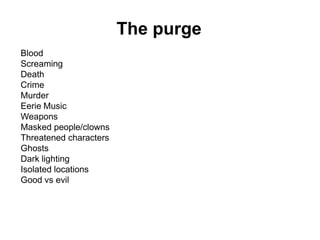 The purge
Blood
Screaming
Death
Crime
Murder
Eerie Music
Weapons
Masked people/clowns
Threatened characters
Ghosts
Dark lighting
Isolated locations
Good vs evil