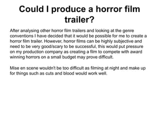 Could I produce a horror film
trailer?
After analysing other horror film trailers and looking at the genre
conventions I have decided that it would be possible for me to create a
horror film trailer. However, horror films can be highly subjective and
need to be very good/scary to be successful, this would put pressure
on my production company as creating a film to compete with award
winning horrors on a small budget may prove difficult.
Mise en scene wouldn't be too difficult as filming at night and make up
for things such as cuts and blood would work well.