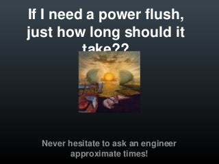 If I need a power flush,
just how long should it
         take??




  Never hesitate to ask an engineer
         approximate times!
 