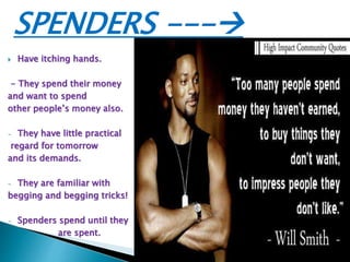 SPENDERS ---
 Have itching hands.
- They spend their money
and want to spend
other people’s money also.
- They have little practical
regard for tomorrow
and its demands.
- They are familiar with
begging and begging tricks!
- Spenders spend until they
are spent.
 