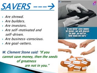 SAVERS ---
 Are shrewd.
 Are builders.
 Are investors.
 Are self-motivated and
self-driven.
 Are business-conscious.
 Are goal-setters.
W. Clement Stone said: “If you
cannot save money, then the seeds
of greatness
are not in you.”
 