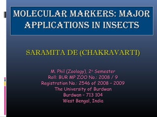 Molecular Markers: MajorMolecular Markers: Major
applications in insectsapplications in insects
SARAMITA DE (CHAKRAVARTI)SARAMITA DE (CHAKRAVARTI)
M. Phil (Zoology), 2M. Phil (Zoology), 2ndnd
SemesterSemester
Roll: BUR MP ZOO No.: 2008 / 9Roll: BUR MP ZOO No.: 2008 / 9
Registration No.: 2546 of 2008 – 2009Registration No.: 2546 of 2008 – 2009
The University of BurdwanThe University of Burdwan
Burdwan – 713 104Burdwan – 713 104
West Bengal, IndiaWest Bengal, India
 
