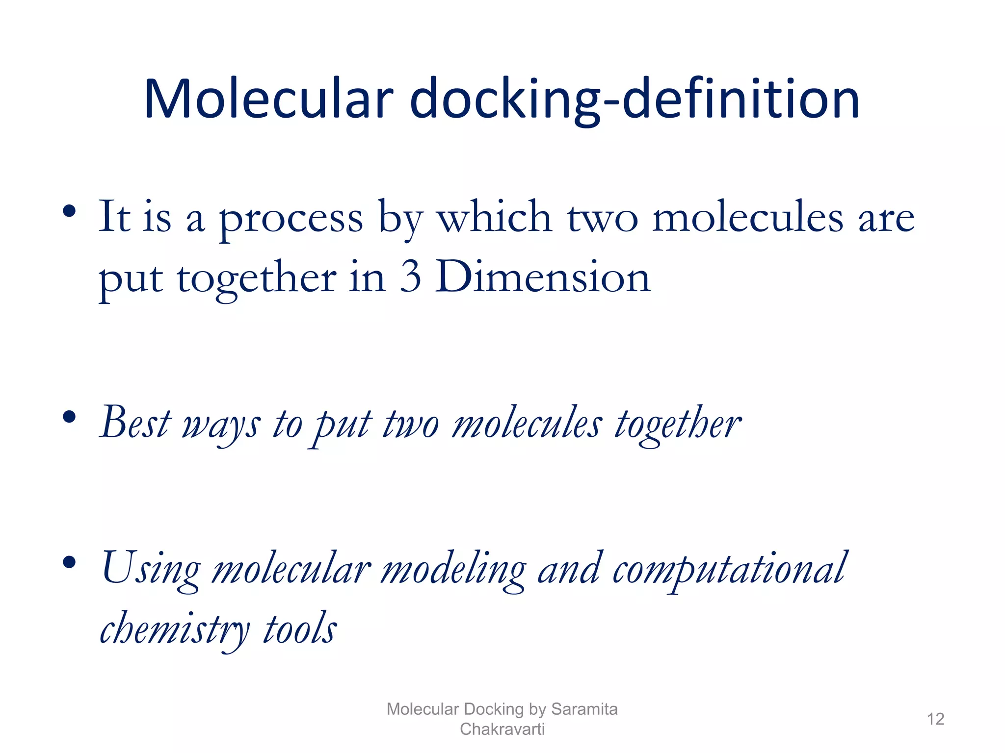Molecular docking-definition
• It is a process by which two molecules are
put together in 3 Dimension
• Best ways to put two molecules together
• Using molecular modeling and computational
chemistry tools
12
Molecular Docking by Saramita
Chakravarti
 