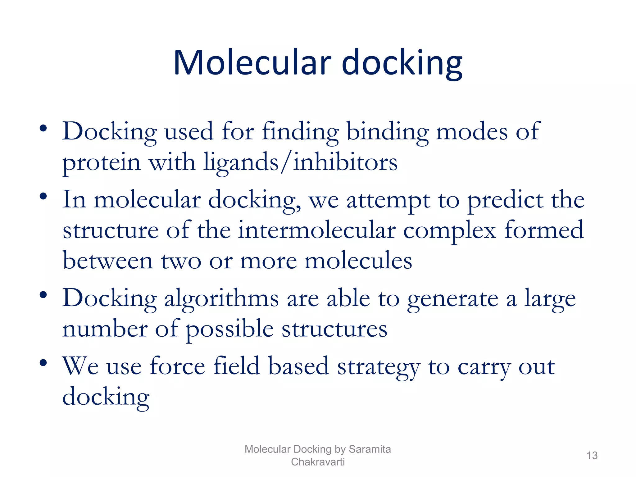 Molecular docking
• Docking used for finding binding modes of
protein with ligands/inhibitors
• In molecular docking, we attempt to predict the
structure of the intermolecular complex formed
between two or more molecules
• Docking algorithms are able to generate a large
number of possible structures
• We use force field based strategy to carry out
docking
13
Molecular Docking by Saramita
Chakravarti
 