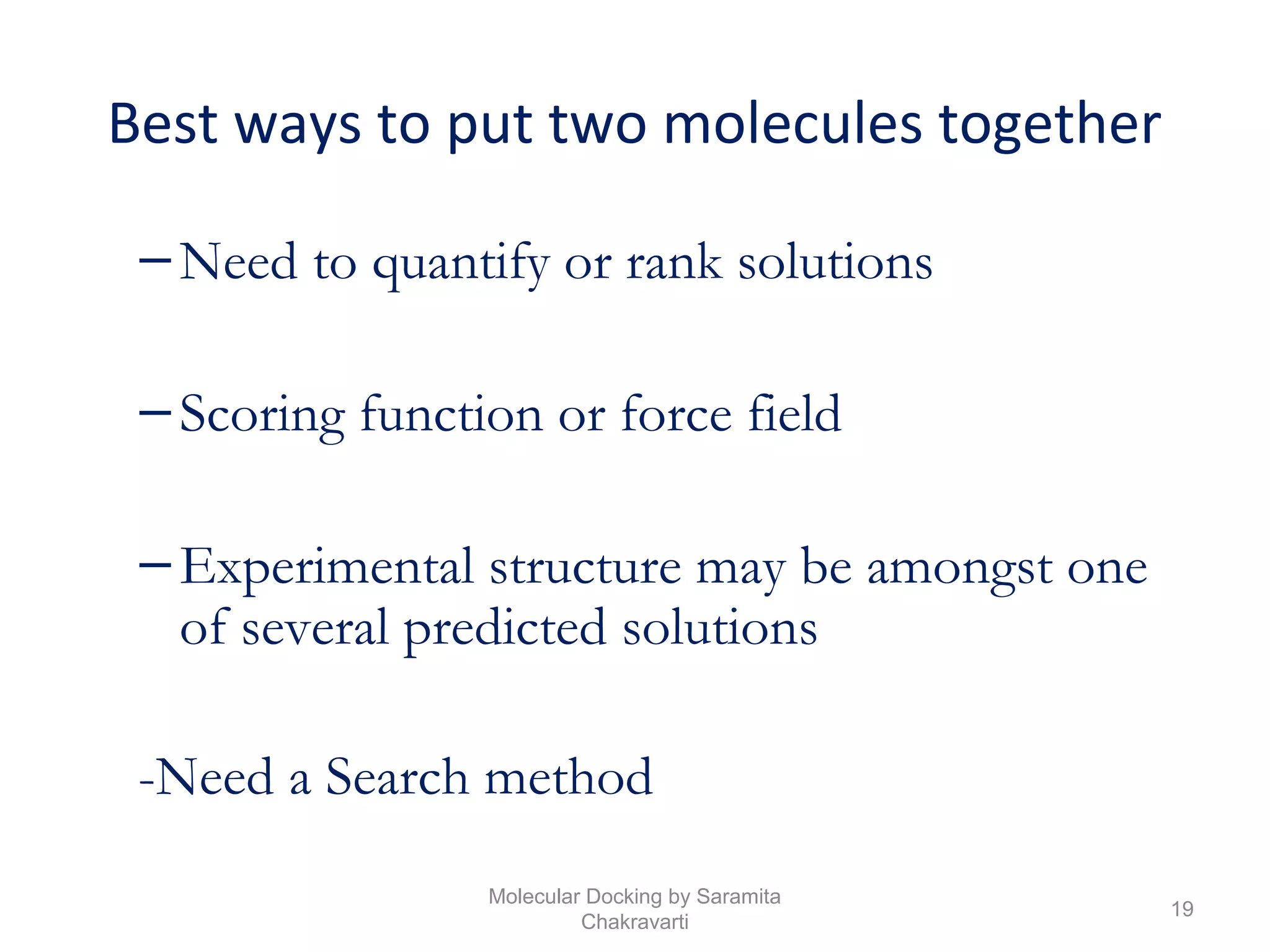 Best ways to put two molecules together
–Need to quantify or rank solutions
–Scoring function or force field
–Experimental structure may be amongst one
of several predicted solutions
-Need a Search method
19
Molecular Docking by Saramita
Chakravarti
 